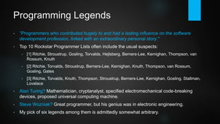 Programming Legends
• "Programmers who contributed hugely to and had a lasting influence on the software
development profession, linked with an extraordinary personal story."
• Technical brilliance is one thing, but it might also require being at the right place at the right
time, finding a congenial partner or having recent innovations at one's disposal.
• Most "top 10 influential / famous / rockstar programmer lists" have the usual suspects:
• [1] Ritchie, Stroustrup, Gosling, Torvalds, Hejlsberg, Berners-Lee, Kernighan, Thompson, van Rossum, Knuth
• [2] Ritchie, Torvalds, Stroustrup, Berners-Lee, Kernighan, Knuth, Thompson, van Rossum, Gosling, Gates
• [3] Ritchie, Torvalds, Knuth, Thompson, Stroustrup, Berners-Lee, Kernighan, Gosling, Stallman, Lovelace
• Alan Turing? Mathematician, cryptanalyst, specified electromechanical code-breaking devices,
proposed universal computing machine.
• Steve Wozniak? Great programmer, but his genius was in electronic engineering.
• This small selection is based on a voting within a developer-only Facebook group plus one
author choice (Ritchie/Thompson).
 