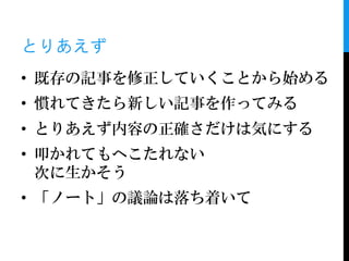 とりあえず
• 既存の記事を修正していくことから始める
• 慣れてきたら新しい記事を作ってみる
• とりあえず内容の正確さだけは気にする
• 叩かれてもへこたれない
  次に生かそう
• 「ノート」の議論は落ち着いて
 