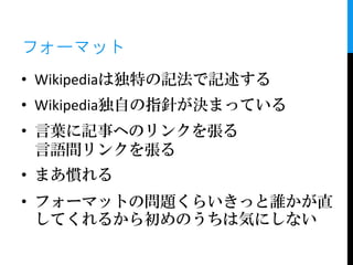 フォーマット
• Wikipediaは独特の記法で記述する
• Wikipedia独自の指針が決まっている
• 言葉に記事へのリンクを張る
  言語間リンクを張る
• まあ慣れる
• フォーマットの問題くらいきっと誰かが直
  してくれるから初めのうちは気にしない
 