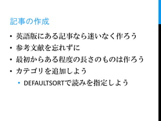 記事の作成
• 英語版にある記事なら迷いなく作ろう
• 参考文献を忘れずに
• 最初からある程度の長さのものは作ろう
• カテゴリを追加しよう
 • DEFAULTSORTで読みを指定しよう
 