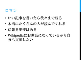 ロマン
• いい記事を書いたら後々まで残る
• 本当にたくさんの人が読んでくれる
• 頑張る甲斐はある
• Wikipediaにお世話になっているから自
  分も貢献したい
 