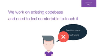 Don’t touch what
already works
Communicate
Why?
and need to feel comfortable to touch it
We work on existing codebase
 