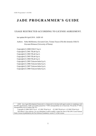 JADE Pro g rammer’s GUIDE




    JADE PROGRAMMER’S GUIDE


USAGE RESTRICTED ACCORDING TO LICENSE AGREEMENT.

     last update:08-April-2010. JADE 4.0

     Authors: Fabio Bellifemine, Giovanni Caire, Tiziana Trucco (TILAB, formerly CSELT)
              Giovanni Rimassa (University of Parma)

     Copyright (C) 2000 CSELT S.p.A.
     Copyright (C) 2001 TILab S.p.A.
     Copyright (C) 2002 TILab S.p.A.
     Copyright (C) 2003 TILab S.p.A.
     Copyright (C) 2004 TILab S.p.A.
     Copyright (C) 2005 Telecom Italia S.p.A.
     Copyright (C) 2006 Telecom Italia S.p.A.
     Copyright (C) 2007 Telecom Italia S.p.A.
     Copyright (C) 2008 Telecom Italia S.p.A.




      JADE - Java Agent DEvelopment Framework is a framework to develop multi-agent systems in compliance with
the FIPA specifications. JADE successfully passed the 1st FIPA interoperability test in Seoul (Jan. 99) and the 2nd FIPA
interoperability test in London (Apr. 01).
      Copyright (C) 2000 CSELT S.p.A. (C) 2001 TILab S.p.A. (C) 2002 TILab S.p.A. (C) 2003 TILab S.p.A.
      This library is free software; you can redistribute it and/or modify it under the terms of the GNU Lesser General
Public License as published by the Free Software Foundation, version 2.1 of the License.




                                                           1
 