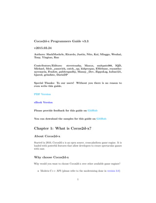 Cocos2d-x Programmers Guide v3.3
v2015.03.24
Authors: SlackMoehrle, Ricardo, Justin, Nite, Kai, Minggo, Wenhai,
Tony, Yingtao, Rao
Contributors/Editors: stevetranby, Maxxx, smitpatel88, IQD,
Michael, Meir_yanovich, catch_up, kidproquo, EMebane, reyantho-
nyrenacia, Fradow, pabitrapadhy, Manny_Dev, ZippoLag, kubas121,
bjared, grimfate, DarioDP
Special Thanks: To our users! Without you there is no reason to
even write this guide.
PDF Version
eBook Version
Please provide feedback for this guide on GitHub
You can download the samples for this guide on GitHub
Chapter 1: What is Cocos2d-x?
About Cocos2d-x
Started in 2010, Cocos2d-x is an open source, cross-platform game engine. It is
loaded with powerful features that allow developers to create spectacular games
with ease.
Why choose Cocos2d-x
Why would you want to choose Cocos2d-x over other available game engines?
• Modern C++ API (please refer to the modernizing done in version 3.0)
1
 