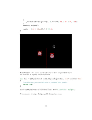 {
_drawNode-drawDot(points[i], 3, Color4F(1.0f, 1.0f, 1.0f, 1.0f));
}
addChild(_drawNode);
_angle += 1.5f * (float)M_PI / 180.0f;
}
Rect Queries Rect queries provide a fast way to check roughly which shapes
are in an area. It is pretty easy to implement:
auto func = [](PhysicsWorld world, PhysicsShape shape, void* userData)-bool
{
//Return true from the callback to continue rect queries
return true;
}
scene-getPhysicsWorld()-queryRect(func, Rect(0,0,200,200), nullptr);
A few examples of using a Rect query while doing a logo smash:
100
 