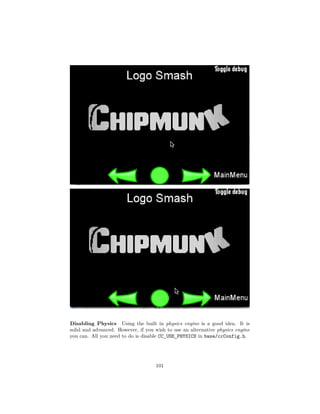 Disabling Physics Using the built in physics engine is a good idea. It is
solid and advanced. However, if you wish to use an alternative physics engine
you can. All you need to do is disable CC_USE_PHYSICS in base/ccConfig.h.
101
 