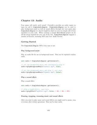 Chapter 13: Audio
Your game will surely need sound! Cocos2d-x provides an audio engine so
ways we call it SimpleAudioEngine. SimpleAudioEngine can be used to
play background music as well as sound effects through out your game play.
SimpleAudioEngine is a shared singleton object so you can simple call it from
anywhere in your code. When creating a sample HelloWorld project we do
all the setup required for you, out of the box. SimpleAudioEgnine support a
number of formats, including MP3 and Core Audio Format
Getting Started
The SimpleAudioEngine API is very easy to use.
Play background music
Play an audio file for use as background music. This can be repeated continu-
ously.
auto audio = SimpleAudioEngine::getInstance();
// set the background music and continuously play it.
audio-playBackgroundMusic(mymusic.mp3, true);
// set the background music and play it just once.
audio-playBackgroundMusic(mymusic.mp3, false);
Play a sound effect.
Play a sound effect.
auto audio = SimpleAudioEngine::getInstance();
// play a sound effect, just once.
audio-playEffect(myEffect.mp3, false, 1.0f, 1.0f, 1.0f);
Pausing, stopping, resuming music and sound effects
After you start to play music and sound effects you might need to pause, stop
or resume after certain operations. This can be done easily.
102
 