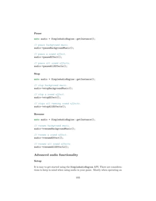 Pause
auto audio = SimpleAudioEngine::getInstance();
// pause background music.
audio-pauseBackgroundMusic();
// pause a sound effect.
audio-pauseEffect();
// pause all sound effects.
audio-pauseAllEffects();
Stop
auto audio = SimpleAudioEngine::getInstance();
// stop background music.
audio-stopBackgroundMusic();
// stop a sound effect.
audio-stopEffect();
// stops all running sound effects.
audio-stopAllEffects();
Resume
auto audio = SimpleAudioEngine::getInstance();
// resume background music.
audio-resumeBackgroundMusic();
// resume a sound effect.
audio-resumeEffect();
// resume all sound effects.
audio-resumeAllEffects();
Advanced audio functionality
Setup
It is easy to get started using the SimpleAudioEngine API. There are considera-
tions to keep in mind when using audio in your game. Mostly when operating on
103
 