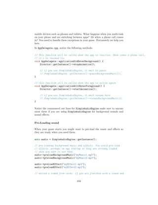 mobile devices such as phones and tablets. What happens when you multi-task
on your phone and are switching between apps? Or when a phone call comes
in? You need to handle these exceptions in your game. Fortunately we help you
here.
In AppDelegate.cpp, notice the following methods:
// This function will be called when the app is inactive. When comes a phone call,
// it's be invoked too
void AppDelegate::applicationDidEnterBackground() {
Director::getInstance()-stopAnimation();
// if you use SimpleAudioEngine, it must be pause
// SimpleAudioEngine::getInstance()-pauseBackgroundMusic();
}
// this function will be called when the app is active again
void AppDelegate::applicationWillEnterForeground() {
Director::getInstance()-startAnimation();
// if you use SimpleAudioEngine, it must resume here
// SimpleAudioEngine::getInstance()-resumeBackgroundMusic();
}
Notice the commented out lines for SimpleAudioEngine make sure to uncom-
ment these if you are using SimpleAudioEngine for background sounds and
sound effects.
Pre-Loading sound
When your game starts you might want to pre-load the music and effects so
they are ready when you need them.
auto audio = SimpleAudioEngine::getInstance();
// pre-loading background music and effects. You could pre-load
// effects, perhaps on app startup so they are already loaded
// when you want to use them.
audio-preloadBackgroundMusic(myMusic1.mp3);
audio-preloadBackgroundMusic(myMusic2.mp3);
audio-preloadEffect(myEffect1.mp3);
audio-preloadEffect(myEffect2.mp3);
// unload a sound from cache. If you are finished with a sound and
104
 