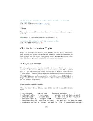 // you wont use it anymore in your game. unload it to free up
// resources.
audio-unloadEffect(myEffect1.mp3);
Volume
You can increase and decrease the volume of your sounds and music program-
matically.
auto audio = SimpleAudioEngine::getInstance();
// setting the volume specifying value as a float
audio-setEffectsVolume(5.0f);
Chapter 14: Advanced Topics
Wow! You are on the last chapter. Good Job! By now you should feel comfort-
able creating your games with Cocos2d-x. However, please realize there is no
limit to what you can create. This chapter covers advanced concepts. Note
that this chapter gets more technical in it’s content and format.
File System Access
Even though you can use functions in stdio.h to access files it can be incon-
venient for a few reasons: * You need to invoke system specific API to get full
path of a file. * Resources are packed into .apk file on Android after installing.
* Want to load a resource(such as a picture) based on resolution automatically.
The FileUtils class has been created to resolve these issues. FileUitls is a
helper class to access files under Resources. This includes reading data from a
file and checking file existence.
Functions to read file content
These functions will read different type of files and will return different data
types:
| function name | return type | support path type |
| getStringFromFile | std::string | relative path and absolute path |
| getDataFromFile | cocos2d::Data | relative path and absolute path |
| getFileDataFromZip | unsigned char* | absolute path |
| getValueMapFromFile | cocos2d::ValueMap | relative path and absolute path |
| getValueVectorFromFile | cocos2d::ValueVector | relative path and absolute path |
105
 