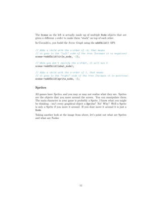 The Scene on the left is actually made up of multiple Node objects that are
given a different z-order to make them “stack” on top of each other.
In Cocos2d-x, you build the Scene Graph using the addChild() API:
// Adds a child with the z-order of -2, that means
// it goes to the "left" side of the tree (because it is negative)
scene->addChild(title_node, -2);
// When you don't specify the z-order, it will use 0
scene->addChild(label_node);
// Adds a child with the z-order of 1, that means
// it goes to the "right" side of the tree (because it is positive)
scene->addChild(sprite_node, 1);
Sprites
All games have Sprites, and you may or may not realize what they are. Sprites
are the objects that you move around the screen. You can manipulate them.
The main character in your game is probably a Sprite. I know what you might
be thinking - isn’t every graphical object a Sprite? No! Why? Well a Sprite
is only a Sprite if you move it around. If you dont move it around it is just a
Node.
Taking another look at the image from above, let’s point out what are Sprites
and what are Nodes:
11
 