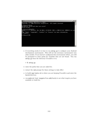 • if everything works it is time to run setup.py to configure your Android
development environment. This will set the necessary environment vari-
ables needed. If you haven’t configured this environment before, you will
be prompted to enter paths for variables that are not found. You run
setup.py from the directory Cocos2d-x is in.
 $ setup.py
• enter the paths that you are asked for.
• restart the cmd prompt for these settings to take effect
• to build cpp-tests cd to where you are keeping Cocos2d-x and enter the
build directory
• run android list targets from sdk/tools to see what targets you have
available to build for:
113
 