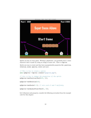 Sprites are key in every game. Writing a platformer, you probably have a main
character that is made by using an image of some sort. This is a Sprite.
Sprites are easy to create and they have manipulatable properties like: position,
rotation, scale, opacity, color and more.
// This is how to create a sprite
auto mySprite = Sprite::create("mysprite.png");
// this is how to change the properties of the sprite
mySprite->setPosition(Vec2(500, 0));
mySprite->setRotation(40);
mySprite->setScale(2.0); // sets scale X and Y uniformly
mySprite->setAnchorPoint(Vec2(0, 0));
Let’s illustrate each property, consider the following screenshot from the example
code for this chapter:
12
 