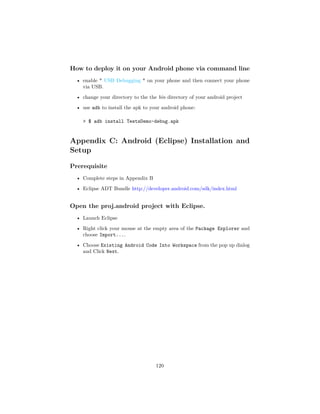 How to deploy it on your Android phone via command line
• enable * USB Debugging * on your phone and then connect your phone
via USB.
• change your directory to the the bin directory of your android project
• use adb to install the apk to your android phone:
 $ adb install TestsDemo-debug.apk
Appendix C: Android (Eclipse) Installation and
Setup
Prerequisite
• Complete steps in Appendix B
• Eclipse ADT Bundle http://developer.android.com/sdk/index.html
Open the proj.android project with Eclipse.
• Launch Eclipse
• Right click your mouse at the empty area of the Package Explorer and
choose Import....
• Choose Existing Android Code Into Workspace from the pop up dialog
and Click Next.
120
 