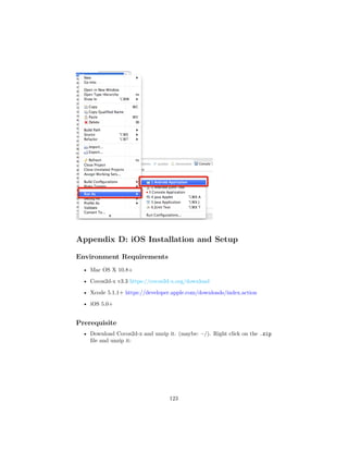Appendix D: iOS Installation and Setup
Environment Requirements
• Mac OS X 10.8+
• Cocos2d-x v3.3 https://cocos2d-x.org/download
• Xcode 5.1.1+ https://developer.apple.com/downloads/index.action
• iOS 5.0+
Prerequisite
• Download Cocos2d-x and unzip it. (maybe: ~/). Right click on the .zip
file and unzip it:
123
 