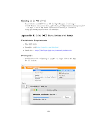Running on an iOS Device
• In order to run on iOS Device an iOS Developer Program membership is
needed. You can purchase one from Apple: https://developer.apple.com/programs/ios/
. The steps to run on iOS device are the same as running in a simulator
except you select you device from the device list.
Appendix E: Mac OSX Installation and Setup
Environment Requirements
• Mac OS X 10.8+
• Cocos2d-x v3.3 https://cocos2d-x.org/download
• Xcode 5.1.1+ https://developer.apple.com/downloads/index.action
Prerequisite
• Download Cocos2d-x and unzip it. (maybe: ~/). Right click on the .zip
file and unzip it:
126
 