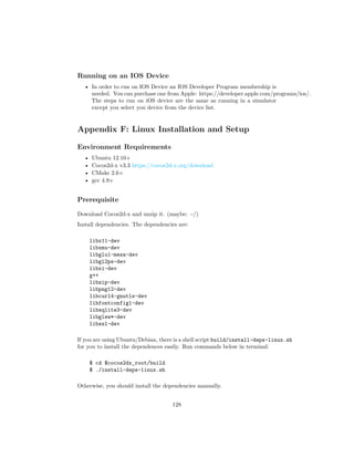 Running on an IOS Device
• In order to run on IOS Device an IOS Developer Program membership is
needed. You can purchase one from Apple: https://developer.apple.com/programs/ios/.
The steps to run on iOS device are the same as running in a simulator
except you select you device from the device list.
Appendix F: Linux Installation and Setup
Environment Requirements
• Ubuntu 12.10+
• Cocos2d-x v3.3 https://cocos2d-x.org/download
• CMake 2.6+
• gcc 4.9+
Prerequisite
Download Cocos2d-x and unzip it. (maybe: ~/)
Install dependencies. The dependencies are:
libx11-dev
libxmu-dev
libglu1-mesa-dev
libgl2ps-dev
libxi-dev
g++
libzip-dev
libpng12-dev
libcurl4-gnutls-dev
libfontconfig1-dev
libsqlite3-dev
libglew*-dev
libssl-dev
If you are using Ubuntu/Debian, there is a shell script build/install-deps-linux.sh
for you to install the dependences easily. Run commands below in terminal:
$ cd $cocos2dx_root/build
$ ./install-deps-linux.sh
Otherwise, you should install the dependencies manually.
128
 