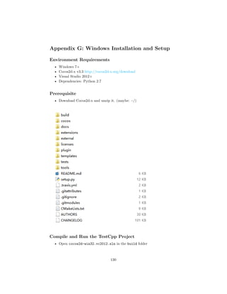 Appendix G: Windows Installation and Setup
Environment Requirements
• Windows 7+
• Cocos2d-x v3.3 http://cocos2d-x.org/download
• Visual Studio 2012+
• Dependencies: Python 2.7
Prerequisite
• Download Cocos2d-x and unzip it. (maybe: ~/)
Compile and Run the TestCpp Project
• Open cocos2d-win32.vc2012.sln in the build folder
130
 