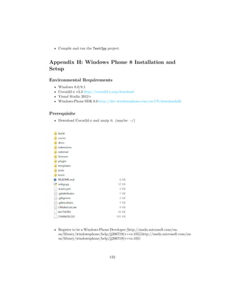 • Compile and run the TestCpp project.
Appendix H: Windows Phone 8 Installation and
Setup
Environmental Requirements
• Windows 8.0/8.1
• Cocos2d-x v3.3 http://cocos2d-x.org/download
• Visual Studio 2012+
• Windows Phone SDK 8.0 http://dev.windowsphone.com/en-US/downloadsdk
Prerequisite
• Download Cocos2d-x and unzip it. (maybe: ~/)
• Register to be a Windows Phone Developer [http://msdn.microsoft.com/en-
us/library/windowsphone/help/jj206719(v=vs.105](http://msdn.microsoft.com/en-
us/library/windowsphone/help/jj206719(v=vs.105)
132
 