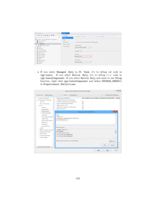 • If you select Managed Only in UI Task, it’s to debug c# code in
cpp-tests. If you select Native Only, it’s to debug c++ code in
cpp-testsComponent. If you select Native Only and want to use CCLog
function, right click cpp-testsComponent and define COCOS2D_DEBUG=1
in Preprocessor Definitions
135
 