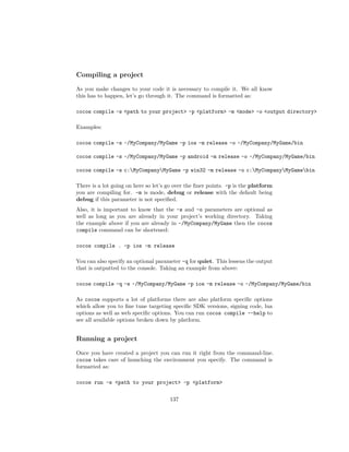 Compiling a project
As you make changes to your code it is necessary to compile it. We all know
this has to happen, let’s go through it. The command is formatted as:
cocos compile -s path to your project -p platform -m mode -o output directory
Examples:
cocos compile -s ~/MyCompany/MyGame -p ios -m release -o ~/MyCompany/MyGame/bin
cocos compile -s ~/MyCompany/MyGame -p android -m release -o ~/MyCompany/MyGame/bin
cocos compile -s c:MyCompanyMyGame -p win32 -m release -o c:MyCompanyMyGamebin
There is a lot going on here so let’s go over the finer points. -p is the platform
you are compiling for. -m is mode, debug or release with the default being
debug if this parameter is not specified.
Also, it is important to know that the -s and -o parameters are optional as
well as long as you are already in your project’s working directory. Taking
the example above if you are already in ~/MyCompany/MyGame then the cocos
compile command can be shortened:
cocos compile . -p ios -m release
You can also specify an optional parameter -q for quiet. This lessens the output
that is outputted to the console. Taking an example from above:
cocos compile -q -s ~/MyCompany/MyGame -p ios -m release -o ~/MyCompany/MyGame/bin
As cocos supports a lot of platforms there are also platform specific options
which allow you to fine tune targeting specific SDK versions, signing code, lua
options as well as web specific options. You can run cocos compile --help to
see all available options broken down by platform.
Running a project
Once you have created a project you can run it right from the command-line.
cocos takes care of launching the environment you specify. The command is
formatted as:
cocos run -s path to your project -p platform
137
 