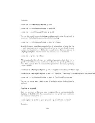 Examples:
cocos run -s ~/MyCompany/MyGame -p ios
cocos run -s ~/MyCompany/MyGame -p android
cocos run -s c:MyCompanyMyGame -p win32
You can also specify to run in debug or release mode using the optional -m
parameter. Excluding this parameter defaults to debug.
cocos run -s ~/MyCompany/MyGame -p ios -m release
As with the cocos compile command above, it is important to know that the
-s and -o parameters are optional as well as long as you are already in your
project’s working directory. Taking the example above if you are already in
~/MyCompany/MyGame then the cocos run command can be shortened:
cocos run . -p ios -m release
When running for the web there are additional parameters that allow you to
specify what web browser you want to run in. You can also specify ip address and
port. This, again is done via command-line parameters. Examples, specifying
Google Chrome:
cocos run -s ~/MyCompany/MyGame -p web -b /Applications/Google Chrome.app
cocos run -s ~/MyCompany/MyGame -p web -b C:Program FilesGoogleChromeApplicationchrome.exe
cocos run -s ~/MyCompany/MyGame -p web -b /usr/local/bin/chrome
You can run cocos run --help to see all available options broken down by
platform.
Deploy a project
Once you are ready to ship your game cocos provides an easy mechanism for
deploying it. Just like with the commands above you specify what want to do.
The command is formatted as:
cocos deploy -s path to your project -p platform -m mode
Examples:
138
 