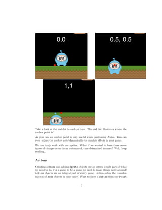 Take a look at the red dot in each picture. This red dot illustrates where the
anchor point is!
As you can see anchor point is very useful when positioning Nodes. You can
even adjust the anchor point dynamically to simulate effects in your game.
We can truly work with our sprites. What if we wanted to have these same
types of changes occur in an automated, time determined manner? Well, keep
reading…
Actions
Creating a Scene and adding Sprite objects on the screen is only part of what
we need to do. For a game to be a game we need to make things move around!
Action objects are an integral part of every game. Actions allow the transfor-
mation of Node objects in time space. Want to move a Sprite from one Point
17
 