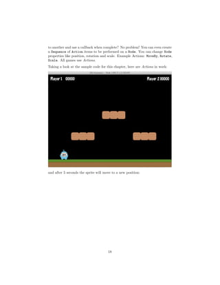 to another and use a callback when complete? No problem! You can even create
a Sequence of Action items to be performed on a Node. You can change Node
properties like position, rotation and scale. Example Actions: MoveBy, Rotate,
Scale. All games use Actions.
Taking a look at the sample code for this chapter, here are Actions in work:
and after 5 seconds the sprite will move to a new position:
18
 