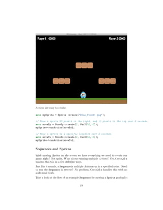 Actions are easy to create:
auto mySprite = Sprite::create("Blue_Front1.png");
// Move a sprite 50 pixels to the right, and 10 pixels to the top over 2 seconds.
auto moveBy = MoveBy::create(2, Vec2(50,10));
mySprite->runAction(moveBy);
// Move a sprite to a specific location over 2 seconds.
auto moveTo = MoveTo::create(2, Vec2(50,10));
mySprite->runAction(moveTo);
Sequences and Spawns
With moving Sprites on the screen we have everything we need to create our
game, right? Not quite. What about running multiple Actions? Yes, Cocos2d-x
handles this too in a few different ways.
Just like it sounds, a Sequence is multiple Actions run in a specified order. Need
to run the Sequence in reverse? No problem, Cocos2d-x handles this with no
additional work.
Take a look at the flow of an example Sequence for moving a Sprite gradually:
19
 