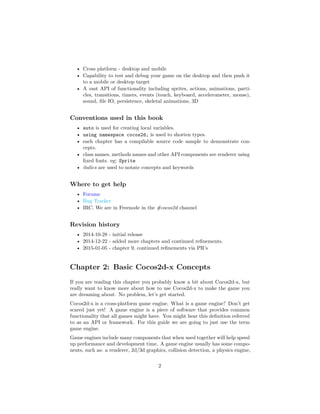 • Cross platform - desktop and mobile
• Capability to test and debug your game on the desktop and then push it
to a mobile or desktop target
• A vast API of functionality including sprites, actions, animations, parti-
cles, transitions, timers, events (touch, keyboard, accelerometer, mouse),
sound, file IO, persistence, skeletal animations, 3D
Conventions used in this book
• auto is used for creating local variables.
• using namespace cocos2d; is used to shorten types.
• each chapter has a compilable source code sample to demonstrate con-
cepts.
• class names, methods names and other API components are renderer using
fixed fonts. eg: Sprite
• italics are used to notate concepts and keywords
Where to get help
• Forums
• Bug Tracker
• IRC. We are in Freenode in the #cocos2d channel
Revision history
• 2014-10-28 - initial release
• 2014-12-22 - added more chapters and continued refinements.
• 2015-01-05 - chapter 9, continued refinements via PR’s
Chapter 2: Basic Cocos2d-x Concepts
If you are reading this chapter you probably know a bit about Cocos2d-x, but
really want to know more about how to use Cocos2d-x to make the game you
are dreaming about. No problem, let’s get started.
Cocos2d-x is a cross-platform game engine. What is a game engine? Don’t get
scared just yet! A game engine is a piece of software that provides common
functionality that all games might have. You might hear this definition referred
to as an API or framework. For this guide we are going to just use the term
game engine.
Game engines include many components that when used together will help speed
up performance and development time. A game engine usually has some compo-
nents, such as: a renderer, 2d/3d graphics, collision detection, a physics engine,
2
 