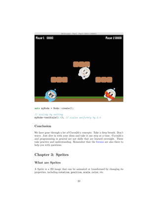 auto myNode = Node::create();
// scaling by setting
myNode->setScale(2.0); // scales uniformly by 2.0
Conclusion
We have gone through a lot of Cocos2d-x concepts. Take a deep breath. Don’t
worry. Just dive in with your ideas and take it one step at a time. Cocos2d-x
and programming in general are not skills that are learned overnight. These
take practice and understanding. Remember that the forums are also there to
help you with questions.
Chapter 3: Sprites
What are Sprites
A Sprite is a 2D image that can be animated or transformed by changing its
properties, including rotation, position, scale, color, etc.
23
 