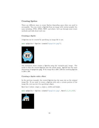 Creating Sprites
There are different ways to create Sprites depending upon what you need to
accomplish. You can create a Sprite from an image with various graphic for-
mats including: PNG, JPEG, TIFF, and others. Let’s go through some create
methods and talk about each one.
Creating a Sprite
A Sprite can be created by specifying an image file to use.
auto mySprite = Sprite::create("mysprite.png");
The statement above creates a Sprite using the ‘mysprite.png’ image. The
result is that the created Sprite uses the whole image. Sprite has the same
dimensions of mysprite.png. If the image file is 200 x 200 the resulting Sprite
is 200 x 200.
Creating a Sprite with a Rect
In the previous example, the created Sprite has the same size as the original
image file. If you want to create a Sprite with only a certain portion of the
image file, you can do it by specifying a Rect.
Rect has 4 values: origin x, origin y, width and height.
auto mySprite = Sprite::create("mysprite.png", Rect(0,0,40,40));
24
 