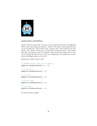 Anchor Point and Position
Anchor Point is a point that you set as a way to specify what part of the Sprite
will be used when setting its position. Anchor Point affects only properties that
can be transformed. This includes scale, rotation, skew. This excludes color and
opacity. The Anchor Point uses a bottom left coordinate system. This means
that when specifying X and Y coordinate values you need to make sure to start
at the bottom left hand corner to do your calculations. By default the Anchor
Point of all Node objects is (0.5, 0.5).
Setting the Anchor Point is easy:
// DEFAULT anchor point for all Sprites
mySprite->setAnchorPoint(0.5, 0.5);
// bottom left
mySprite->setAnchorPoint(0, 0);
// top left
mySprite->setAnchorPoint(0, 1);
// bottom right
mySprite->setAnchorPoint(1, 0);
// top right
mySprite->setAnchorPoint(1, 1);
To represent this visually:
28
 