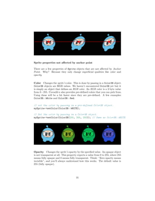 Sprite properties not affected by anchor point
There are a few properties of Sprite objects that are not affected by Anchor
Point. Why? Because they only change superficial qualities like color and
opacity.
Color Changes the sprite’s color. This is done by passing in a Color3B object.
Color3B objects are RGB values. We haven’t encountered Color3B yet but it
is simply an object that defines an RGB color. An RGB color is a 3 byte value
from 0 - 255. Cocos2d-x also provides pre-defined colors that you can pick from.
Using these will be a bit faster since they are pre-defined. A few examples:
Color3B::White and Color3B::Red.
// set the color by passing in a pre-defined Color3B object.
mySprite->setColor(Color3B::WHITE);
// Set the color by passing in a Color3B object.
mySprite->setColor(Color3B(255, 255, 255)); // Same as Color3B::WHITE
Opacity Changes the sprite’s opacity by the specified value. An opaque object
is not transparent at all. This property expects a value from 0 to 255, where 255
means fully opaque and 0 means fully transparent. Think: “Zero opacity means
invisible”, and you’ll always understand how this works. The default value is
255 (fully opaque).
31
 