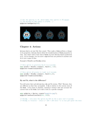 // Set the opacity to 30, which makes this sprite 11.7% opaque.
// (30 divided by 256 equals 0.1171875...)
mySprite->setOpacity(30);
Chapter 4: Actions
Action objects are just like they sound. They make a Node perform a change
to its properties. Action objects allow the transformation of Node properties in
time. Any object with a base class of Node can have Action objects performed
on it. As an example, you can move a Sprite from one position to another and
do it over a span of time.
Example of MoveTo and MoveBy action:
// Move sprite to position 50,10 in 2 seconds.
auto moveTo = MoveTo::create(2, Vec2(50, 10));
mySprite1->runAction(moveTo);
// Move sprite 20 points to right in 2 seconds
auto moveBy = MoveBy::create(2, Vec2(20,0));
mySprite2->runAction(moveBy);
By and To, what is the difference?
You will notice that each Action has a By and To version. Why? Because, they
are different in what they accomplish. A By is relative to the current state of
the Node. A To action is absolute, meaning it doesn’t take into account the
current state of the Node. Let’s take a look at a specific example:
auto mySprite = Sprite::create("mysprite.png");
mySprite->setPosition(Vec2(200, 256));
// MoveBy - lets move the sprite by 500 on the x axis over 2 seconds
// MoveBy is relative - since x = 200 + 200 move = x is now 400 after the move
32
 