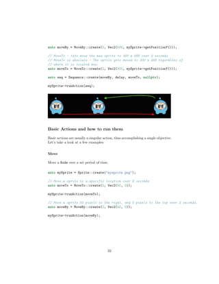 auto moveBy = MoveBy::create(2, Vec2(500, mySprite->getPositionY()));
// MoveTo - lets move the new sprite to 300 x 256 over 2 seconds
// MoveTo is absolute - The sprite gets moved to 300 x 256 regardless of
// where it is located now.
auto moveTo = MoveTo::create(2, Vec2(300, mySprite->getPositionY()));
auto seq = Sequence::create(moveBy, delay, moveTo, nullptr);
mySprite->runAction(seq);
Basic Actions and how to run them
Basic actions are usually a singular action, thus accomplishing a single objective.
Let’s take a look at a few examples:
Move
Move a Node over a set period of time.
auto mySprite = Sprite::create("mysprite.png");
// Move a sprite to a specific location over 2 seconds.
auto moveTo = MoveTo::create(2, Vec2(50, 0));
mySprite->runAction(moveTo);
// Move a sprite 50 pixels to the right, and 0 pixels to the top over 2 seconds.
auto moveBy = MoveBy::create(2, Vec2(50, 0));
mySprite->runAction(moveBy);
33
 