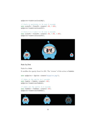 mySprite->runAction(scaleBy);
// Scale to uniformly to 3x over 2 seconds
auto scaleTo = ScaleTo::create(2.0f, 3.0f);
mySprite->runAction(scaleTo);
// Scale X to 5 and Y to 3x over 2 seconds
auto scaleTo = ScaleTo::create(2.0f, 3.0f, 3.0f);
mySprite->runAction(scaleTo);
Fade In/Out
Fades In a Node.
It modifies the opacity from 0 to 255. The “reverse” of this action is FadeOut
auto mySprite = Sprite::create("mysprite.png");
// fades in the sprite in 1 seconds
auto fadeIn = FadeIn::create(1.0f);
mySprite->runAction(fadeIn);
// fades out the sprite in 2 seconds
auto fadeOut = FadeOut::create(2.0f);
mySprite->runAction(fadeOut);
35
 