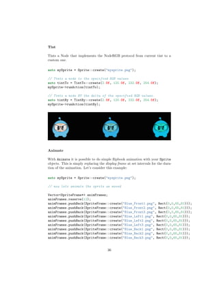 Tint
Tints a Node that implements the NodeRGB protocol from current tint to a
custom one.
auto mySprite = Sprite::create("mysprite.png");
// Tints a node to the specified RGB values
auto tintTo = TintTo::create(2.0f, 120.0f, 232.0f, 254.0f);
mySprite->runAction(tintTo);
// Tints a node BY the delta of the specified RGB values.
auto tintBy = TintBy::create(2.0f, 120.0f, 232.0f, 254.0f);
mySprite->runAction(tintBy);
Animate
With Animate it is possible to do simple flipbook animation with your Sprite
objects. This is simply replacing the display frame at set intervals for the dura-
tion of the animation. Let’s consider this example:
auto mySprite = Sprite::create("mysprite.png");
// now lets animate the sprite we moved
Vector<SpriteFrame*> animFrames;
animFrames.reserve(12);
animFrames.pushBack(SpriteFrame::create("Blue_Front1.png", Rect(0,0,65,81)));
animFrames.pushBack(SpriteFrame::create("Blue_Front2.png", Rect(0,0,65,81)));
animFrames.pushBack(SpriteFrame::create("Blue_Front3.png", Rect(0,0,65,81)));
animFrames.pushBack(SpriteFrame::create("Blue_Left1.png", Rect(0,0,65,81)));
animFrames.pushBack(SpriteFrame::create("Blue_Left2.png", Rect(0,0,65,81)));
animFrames.pushBack(SpriteFrame::create("Blue_Left3.png", Rect(0,0,65,81)));
animFrames.pushBack(SpriteFrame::create("Blue_Back1.png", Rect(0,0,65,81)));
animFrames.pushBack(SpriteFrame::create("Blue_Back2.png", Rect(0,0,65,81)));
animFrames.pushBack(SpriteFrame::create("Blue_Back3.png", Rect(0,0,65,81)));
36
 
