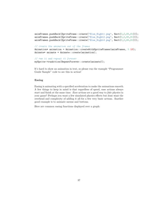 animFrames.pushBack(SpriteFrame::create("Blue_Right1.png", Rect(0,0,65,81)));
animFrames.pushBack(SpriteFrame::create("Blue_Right2.png", Rect(0,0,65,81)));
animFrames.pushBack(SpriteFrame::create("Blue_Right3.png", Rect(0,0,65,81)));
// create the animation out of the frames
Animation* animation = Animation::createWithSpriteFrames(animFrames, 0.1f);
Animate* animate = Animate::create(animation);
// run it and repeat it forever
mySprite->runAction(RepeatForever::create(animate));
It’s hard to show an animation in text, so please run the example “Programmer
Guide Sample” code to see this in action!
Easing
Easing is animating with a specified acceleration to make the animations smooth.
A few things to keep in mind is that regardless of speed, ease actions always
start and finish at the same time. Ease actions are a good way to fake physics in
your game! Perhaps you want a few simulated physics effects but dont want the
overhead and complexity of adding it all for a few very basic actions. Another
good example is to animate menus and buttons.
Here are common easing functions displayed over a graph:
37
 