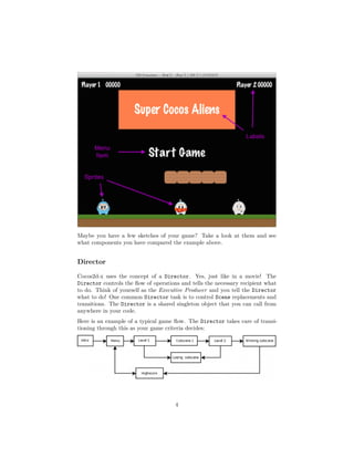 Maybe you have a few sketches of your game? Take a look at them and see
what components you have compared the example above.
Director
Cocos2d-x uses the concept of a Director. Yes, just like in a movie! The
Director controls the flow of operations and tells the necessary recipient what
to do. Think of yourself as the Executive Producer and you tell the Director
what to do! One common Director task is to control Scene replacements and
transitions. The Director is a shared singleton object that you can call from
anywhere in your code.
Here is an example of a typical game flow. The Director takes care of transi-
tioning through this as your game criteria decides:
4
 