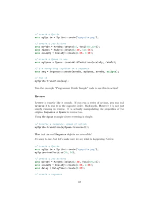// create a Sprite
auto mySprite = Sprite::create("mysprite.png");
// create a few Actions
auto moveBy = MoveBy::create(10, Vec2(400,100));
auto fadeTo = FadeTo::create(2.0f, 120.0f);
auto scaleBy = ScaleBy::create(2.0f, 3.0f);
// create a Spawn to use
auto mySpawn = Spawn::createWithTwoActions(scaleBy, fadeTo);
// tie everything together in a sequence
auto seq = Sequence::create(moveBy, mySpawn, moveBy, nullptr);
// run it
mySprite->runAction(seq);
Run the example “Programmer Guide Sample” code to see this in action!
Reverse
Reverse is exactly like it sounds. If you run a series of actions, you can call
reverse() to run it in the opposite order. Backwards. However it is not just
simply running in reverse. It is actually manipulating the properties of the
original Sequence or Spawn in reverse too.
Using the Spawn example above reversing is simple.
// reverse a sequence, spawn or action
mySprite->runAction(mySpawn->reverse());
Most Action and Sequence objects are reversible!
It’s easy to use, but let’s make sure we see what is happening. Given:
// create a Sprite
auto mySprite = Sprite::create("mysprite.png");
mySprite->setPosition(50, 56);
// create a few Actions
auto moveBy = MoveBy::create(2.0f, Vec2(500,0));
auto scaleBy = ScaleBy::create(2.0f, 2.0f);
auto delay = DelayTime::create(2.0f);
// create a sequence
42
 