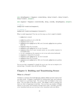 auto delaySequence = Sequence::create(delay, delay->clone(), delay->clone(),
delay->clone(), nullptr);
auto sequence = Sequence::create(moveBy, delay, scaleBy, delaySequence, nullptr);
// run it
newSprite2->runAction(sequence);
// reverse it
newSprite2->runAction(sequence->reverse());
What is really happening? If we lay out the steps as a list it might be helpful:
1. mySprite is created
• mySprite position is set to (50, 56)
• sequence starts to run
• sequence moves mySprite by 500, over 2 seconds, mySprite new position
(550, 56)
• sequence delays for 2 seconds
• sequence scales mySprite by 2x over 2 seconds
• sequence delays for 6 more seconds (notice we run another sequence to
accomplish this)
• we run a reverse on the sequence so we re-run each action backwards
• sequence is delayed for 6 seconds
• sequence scales mySprite by -2x over 2 seconds
• sequence delays for 2 seconds
• sequence moves mySprite by -500, over 2 seconds, mySprite new position
(50, 56)
You can see that a reverse() is simply for you to use, but not so simple in it’s
internal logic. Cocos2d-x does all the heavy lifting!
Chapter 5: Building and Transitioning Scenes
What is a Scene?
A Scene is a container that holds Sprites, Labels, Nodes and other objects that
our game needs. A Scene is responsible for running game logic and rendering
the content on a per-frame basis. You need at least one Scene to start your
game. You can think of this like a movie. The Scene is what is running and
users see what is happening in real-time. You can have any number of Scene
objects in your game and transition through them easily. Cocos2d-x provides
scene transitions and you can even have scene transitions with cool effects.
43
 