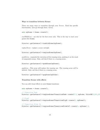 Ways to transition between Scenes
There are many ways to transition through your Scenes. Each has specific
functionality. Lets go through them. Given:
auto myScene = Scene::create();
runWithScene - use this for the first scene only. This is the way to start your
games first Scene.
Director::getInstance()->runWithScene(myScene);
replaceScene - replace a scene outright.
Director::getInstance()->replaceScene(myScene);
pushScene - suspends the execution of the running scene, pushing it on the stack
of suspended scenes. Only call this if there is a running scene.
Director::getInstance()->pushScene(myScene);
popScene - This scene will replace the running one. The running scene will be
deleted. Only call this if there is a running scene.
Director::getInstance()->popScene(myScene);
Transition Scenes with effects
You can add visual effects to your Scene transitions
auto myScene = Scene::create();
// Transition Fade
Director::getInstance()->replaceScene(TransitionFade::create(0.5, myScene, Color3B(0,255,255
// FlipX
Director::getInstance()->replaceScene(TransitionFlipX::create(2, myScene));
// Transition Slide In
Director::getInstance()->replaceScene(TransitionSlideInT::create(1, myScene) );
45
 