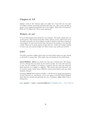 Chapter 6: UI
Taking a look at the common apps you might use, I bet that you can spot
UI widgets without necessarily knowing what they are. They aren’t specific to
games, every application probably uses a few widgets. What does UI stand for?
What do UI widgets do? Oh so many questions!
Widgets, oh, my!
UI is an abbreviation that stands for user interface. You know, things that are
on the screen. This include items like: labels, buttons, menus, sliders and views.
Cocos2d-x provides a set of ui widgets to make it simple to add these controls to
your projects. It may sound trivial, but a lot goes in to creating a core class like
a label. There are so many aspects of just this one. Could you imagine having
to write your own custom widget set? Don’t worry, your needs are covered!
Label
Cocos2d-x provides a Label object that can create labels using true type, bitmap
or the built in system font. This single class can handle all your label needs.
Label BMFont BMFont is a label type that uses a bitmap font. The charac-
ters in a bitmap font are made up of a matrix of dots. It is very fast and easy
to use, but not scalable as it requires a separate font for each size character.
Each character in a Label is a Sprite. This means that each character can
be rotated, scaled, tinted, have a different anchor point and/or most any other
property changed.
Creating a BMFont label requires two files: a .fnt file and an image representation
of each character in .png format. If you are using a tool like Glyph Designer
these files are created automatically for you. Creating a Label object from a
bitmap font:
auto myLabel = Label::createWithBMFont("bitmapRed.fnt", "Your Text");
46
 