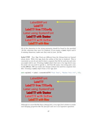 All of the characters in the string parameter should be found in the provided
.fnt file, otherwise they won’t be rendered. If you render a Label object and it
is missing characters, make sure they exist in your .fnt file.
Label TTF True Type Fonts are different from the bitmap fonts we learned
about above. With true type fonts the outline of the font is rendered. This is
convenient as you do not need to have a separate font file for each size and color
you might wish to use. Creating a Label object that uses a true type font is easy.
To create one you need to specify a .ttf font file name, text string and a size.
Unlike BMFont, TTF can render size changes without the need for a separate font
files. Creating a Label object from a true type font:
auto myLabel = Label::createWithTTF("Your Text", "Marker Felt.ttf", 24);
Although it is more flexible than a bitmap font, a true type font is slower to render
and changing properties like the font face and size is an expensive operation.
47
 