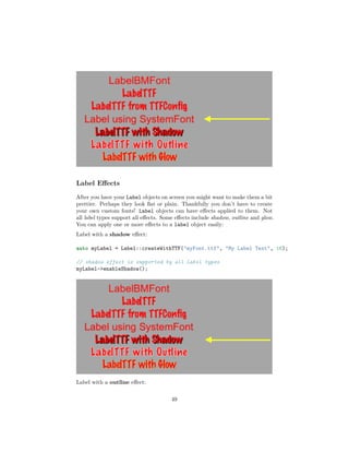Label Effects
After you have your Label objects on screen you might want to make them a bit
prettier. Perhaps they look flat or plain. Thankfully you don’t have to create
your own custom fonts! Label objects can have effects applied to them. Not
all label types support all effects. Some effects include shadow, outline and glow.
You can apply one or more effects to a label object easily:
Label with a shadow effect:
auto myLabel = Label::createWithTTF("myFont.ttf", "My Label Text", 16);
// shadow effect is supported by all Label types
myLabel->enableShadow();
Label with a outline effect:
49
 