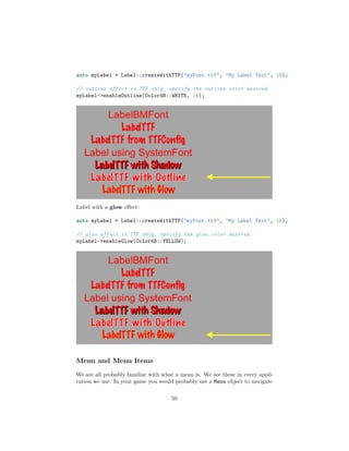 auto myLabel = Label::createWithTTF("myFont.ttf", "My Label Text", 16);
// outline effect is TTF only, specify the outline color desired
myLabel->enableOutline(Color4B::WHITE, 1));
Label with a glow effect:
auto myLabel = Label::createWithTTF("myFont.ttf", "My Label Text", 16);
// glow effect is TTF only, specify the glow color desired.
myLabel->enableGlow(Color4B::YELLOW);
Menu and Menu Items
We are all probably familiar with what a menu is. We see these in every appli-
cation we use. In your game you would probably use a Menu object to navigate
50
 