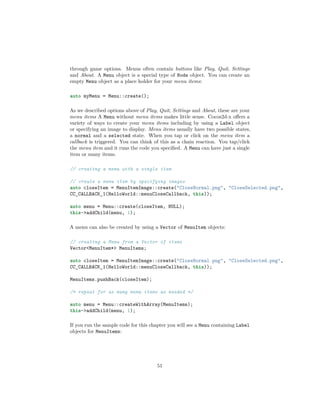 through game options. Menus often contain buttons like Play, Quit, Settings
and About. A Menu object is a special type of Node object. You can create an
empty Menu object as a place holder for your menu items:
auto myMenu = Menu::create();
As we described options above of Play, Quit, Settings and About, these are your
menu items A Menu without menu items makes little sense. Cocos2d-x offers a
variety of ways to create your menu items including by using a Label object
or specifying an image to display. Menu items usually have two possible states,
a normal and a selected state. When you tap or click on the menu item a
callback is triggered. You can think of this as a chain reaction. You tap/click
the menu item and it runs the code you specified. A Menu can have just a single
item or many items.
// creating a menu with a single item
// create a menu item by specifying images
auto closeItem = MenuItemImage::create("CloseNormal.png", "CloseSelected.png",
CC_CALLBACK_1(HelloWorld::menuCloseCallback, this));
auto menu = Menu::create(closeItem, NULL);
this->addChild(menu, 1);
A menu can also be created by using a Vector of MenuItem objects:
// creating a Menu from a Vector of items
Vector<MenuItem*> MenuItems;
auto closeItem = MenuItemImage::create("CloseNormal.png", "CloseSelected.png",
CC_CALLBACK_1(HelloWorld::menuCloseCallback, this));
MenuItems.pushBack(closeItem);
/* repeat for as many menu items as needed */
auto menu = Menu::createWithArray(MenuItems);
this->addChild(menu, 1);
If you run the sample code for this chapter you will see a Menu containing Label
objects for MenuItems:
51
 