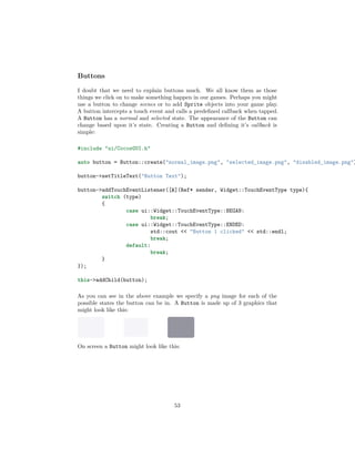 Buttons
I doubt that we need to explain buttons much. We all know them as those
things we click on to make something happen in our games. Perhaps you might
use a button to change scenes or to add Sprite objects into your game play.
A button intercepts a touch event and calls a predefined callback when tapped.
A Button has a normal and selected state. The appearance of the Button can
change based upon it’s state. Creating a Button and defining it’s callback is
simple:
#include "ui/CocosGUI.h"
auto button = Button::create("normal_image.png", "selected_image.png", "disabled_image.png")
button->setTitleText("Button Text");
button->addTouchEventListener([&](Ref* sender, Widget::TouchEventType type){
switch (type)
{
case ui::Widget::TouchEventType::BEGAN:
break;
case ui::Widget::TouchEventType::ENDED:
std::cout << "Button 1 clicked" << std::endl;
break;
default:
break;
}
});
this->addChild(button);
As you can see in the above example we specify a png image for each of the
possible states the button can be in. A Button is made up of 3 graphics that
might look like this:
On screen a Button might look like this:
53
 