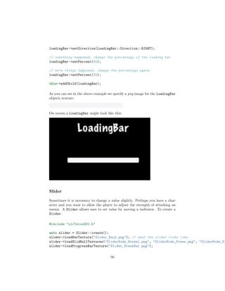 loadingBar->setDirection(LoadingBar::Direction::RIGHT);
// something happened, change the percentage of the loading bar
loadingBar->setPercent(25);
// more things happened, change the percentage again.
loadingBar->setPercent(35);
this->addChild(loadingBar);
As you can see in the above example we specify a png image for the LoadingBar
objects texture:
On screen a LoadingBar might look like this:
Slider
Sometimes it is necessary to change a value slightly. Perhaps you have a char-
acter and you want to allow the player to adjust the strength of attacking an
enemy. A Slider allows user to set value by moving a indicator. To create a
Slider:
#include "ui/CocosGUI.h"
auto slider = Slider::create();
slider->loadBarTexture("Slider_Back.png"); // what the slider looks like
slider->loadSlidBallTextures("SliderNode_Normal.png", "SliderNode_Press.png", "SliderNode_Di
slider->loadProgressBarTexture("Slider_PressBar.png");
56
 
